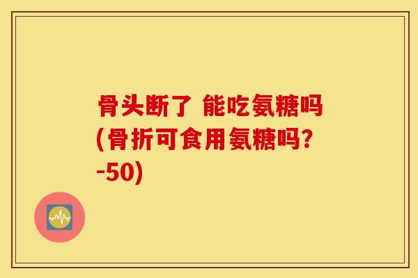 骨头断了 能吃氨糖吗(可食用氨糖吗?-50) 骨头断了 能吃氨糖吗(可食用氨糖吗?-50)