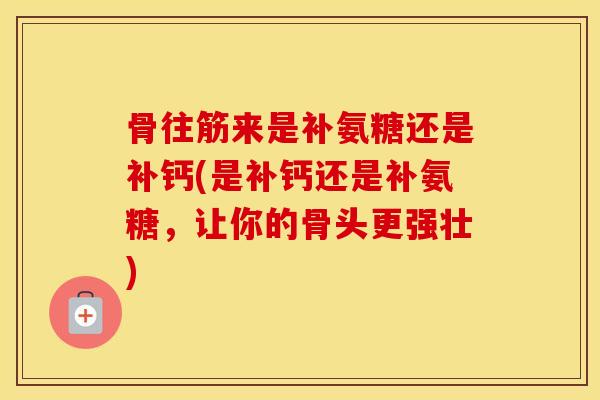 骨往筋来是补氨糖还是补钙(是补钙还是补氨糖,让你的骨头更强壮) 骨往筋来是补氨糖还是补钙(是补钙还是补氨糖,让你的骨头更强壮)