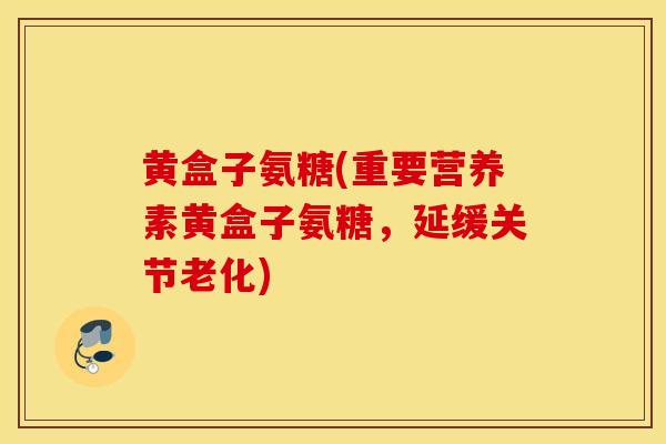 黄盒子氨糖(重要营养素黄盒子氨糖,延缓关节老化) 黄盒子氨糖(重要营养素黄盒子氨糖,延缓关节老化)