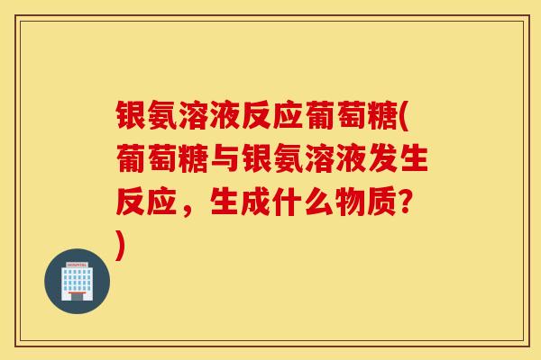 银氨溶液反应葡萄糖(葡萄糖与银氨溶液发生反应,生成什么物质?) 银氨溶液反应葡萄糖(葡萄糖与银氨溶液发生反应,生成什么物质?)