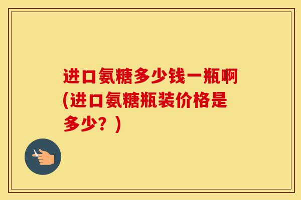 进口氨糖多少钱一瓶啊(进口氨糖瓶装价格是多少？)