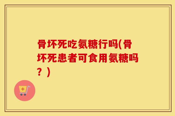 骨坏死吃氨糖行吗(骨坏死患者可食用氨糖吗?) 骨坏死吃氨糖行吗(骨坏死患者可食用氨糖吗?)