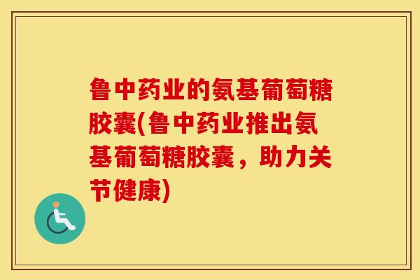 鲁业的氨基葡萄糖胶囊(鲁业推出氨基葡萄糖胶囊,助力关节健康) 鲁业的氨基葡萄糖胶囊(鲁业推出氨基葡萄糖胶囊,助力关节健康)