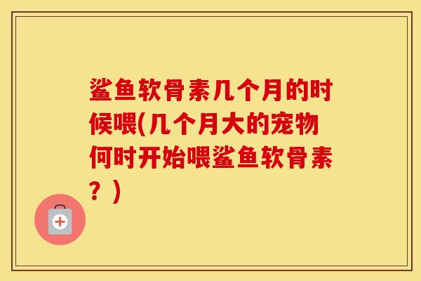 鲨鱼软骨素几个月的时候喂(几个月大的宠物何时开始喂鲨鱼软骨素?) 鲨鱼软骨素几个月的时候喂(几个月大的宠物何时开始喂鲨鱼软骨素?)
