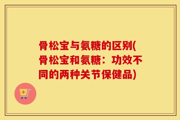 骨松宝与氨糖的区别(骨松宝和氨糖:功效不同的两种关节保健品) 骨松宝与氨糖的区别(骨松宝和氨糖:功效不同的两种关节保健品)