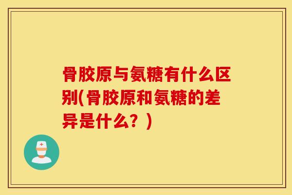 骨胶原与氨糖有什么区别(骨胶原和氨糖的差异是什么？)