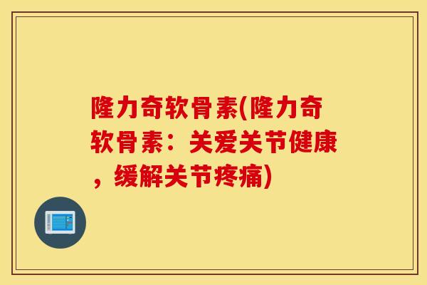 隆力奇软骨素(隆力奇软骨素：关爱关节健康，缓解关节)