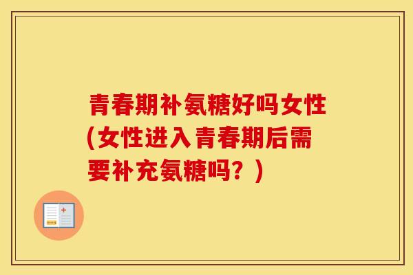 青春期补氨糖好吗女性(女性进入青春期后需要补充氨糖吗?) 青春期补氨糖好吗女性(女性进入青春期后需要补充氨糖吗?)