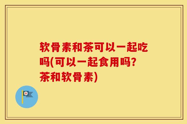 软骨素和茶可以一起吃吗(可以一起食用吗?茶和软骨素) 软骨素和茶可以一起吃吗(可以一起食用吗?茶和软骨素)