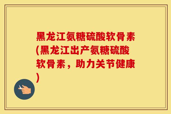 黑龙江氨糖硫酸软骨素(黑龙江出产氨糖硫酸软骨素，助力关节健康)