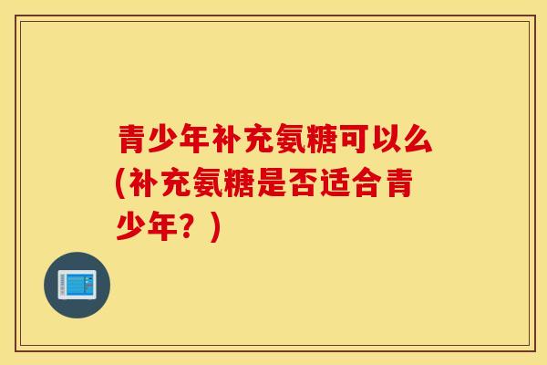 青少年补充氨糖可以么(补充氨糖是否适合青少年？)