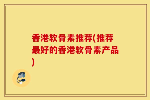 香港软骨素推荐(推荐好的香港软骨素产品) 香港软骨素推荐(推荐好的香港软骨素产品)