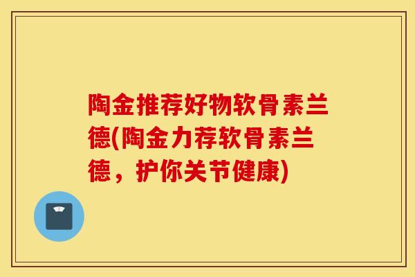 陶金推荐好物软骨素兰德(陶金力荐软骨素兰德,护你关节健康) 陶金推荐好物软骨素兰德(陶金力荐软骨素兰德,护你关节健康)