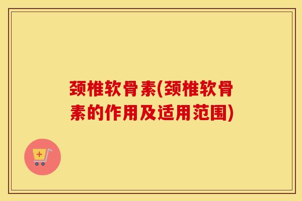 颈椎软骨素(颈椎软骨素的作用及适用范围) 颈椎软骨素(颈椎软骨素的作用及适用范围)