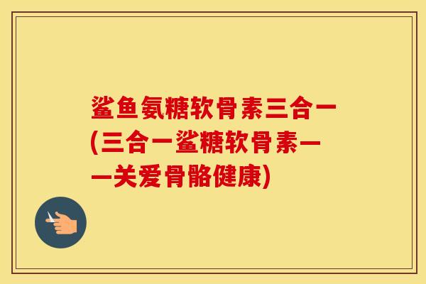 鲨鱼氨糖软骨素三合一(三合一鲨糖软骨素——关爱骨骼健康) 鲨鱼氨糖软骨素三合一(三合一鲨糖软骨素——关爱骨骼健康)