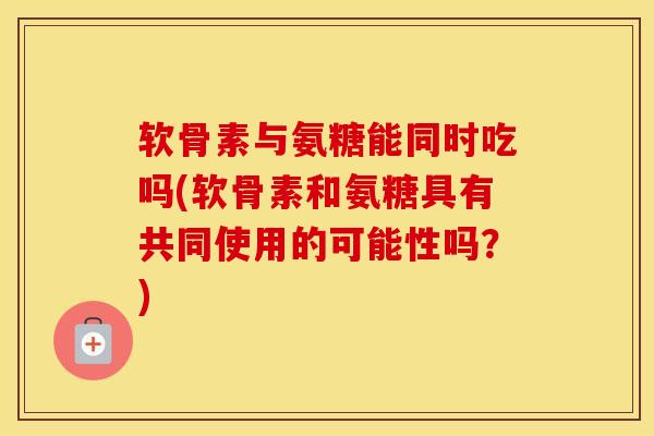 软骨素与氨糖能同时吃吗(软骨素和氨糖具有共同使用的可能性吗?) 软骨素与氨糖能同时吃吗(软骨素和氨糖具有共同使用的可能性吗?)