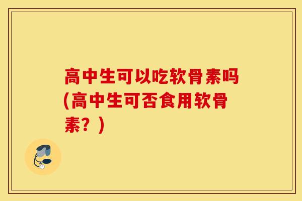 高中生可以吃软骨素吗(高中生可否食用软骨素？)