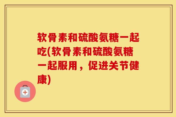 软骨素和硫酸氨糖一起吃(软骨素和硫酸氨糖一起服用，促进关节健康)