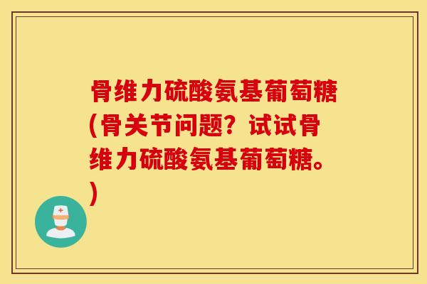 骨维力硫酸氨基葡萄糖(骨关节问题?试试骨维力硫酸氨基葡萄糖。) 骨维力硫酸氨基葡萄糖(骨关节问题?试试骨维力硫酸氨基葡萄糖。)