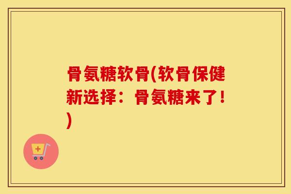 骨氨糖软骨(软骨保健新选择:骨氨糖来了!) 骨氨糖软骨(软骨保健新选择:骨氨糖来了!)