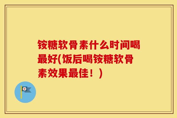 铵糖软骨素什么时间喝好(饭后喝铵糖软骨素效果佳！)