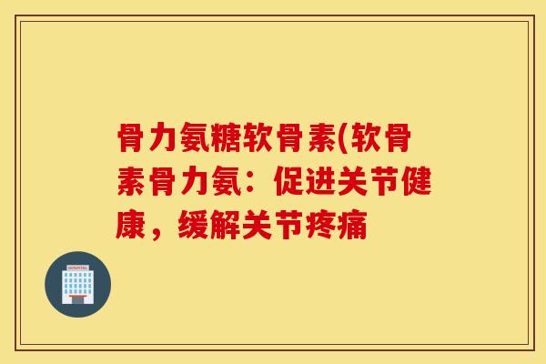 骨力氨糖软骨素(软骨素骨力氨：促进关节健康，缓解关节