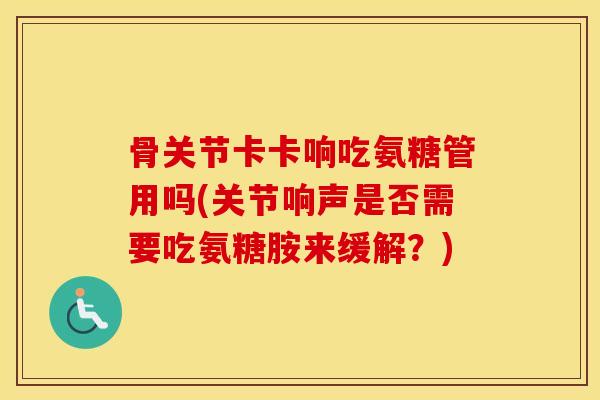 骨关节卡卡响吃氨糖管用吗(关节响声是否需要吃氨糖胺来缓解？)