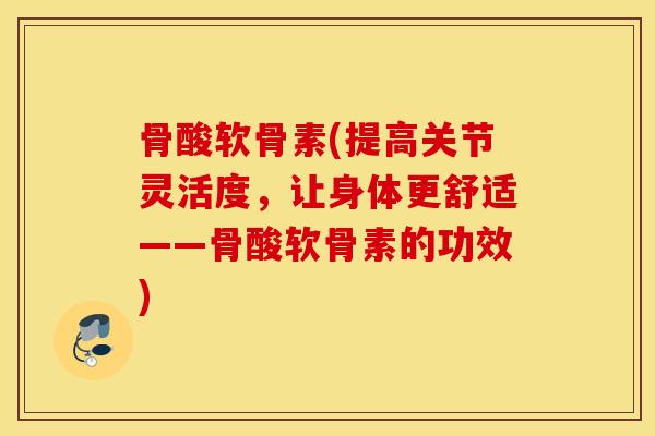 骨酸软骨素(提高关节灵活度,让身体更舒适——骨酸软骨素的功效) 骨酸软骨素(提高关节灵活度,让身体更舒适——骨酸软骨素的功效)