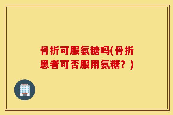 可服氨糖吗(患者可否服用氨糖？)