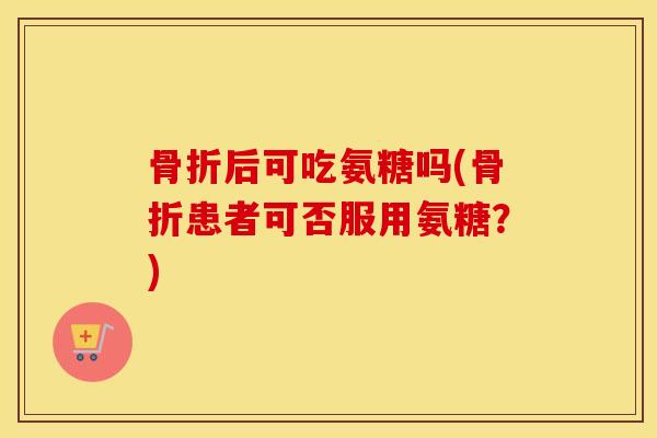 后可吃氨糖吗(患者可否服用氨糖?) 后可吃氨糖吗(患者可否服用氨糖?)