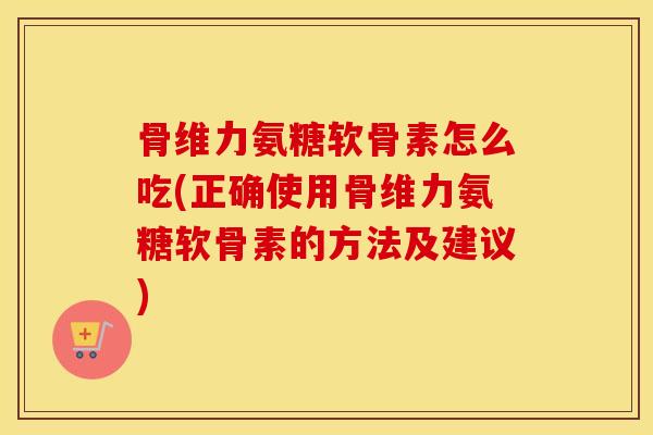 骨维力氨糖软骨素怎么吃(正确使用骨维力氨糖软骨素的方法及建议)