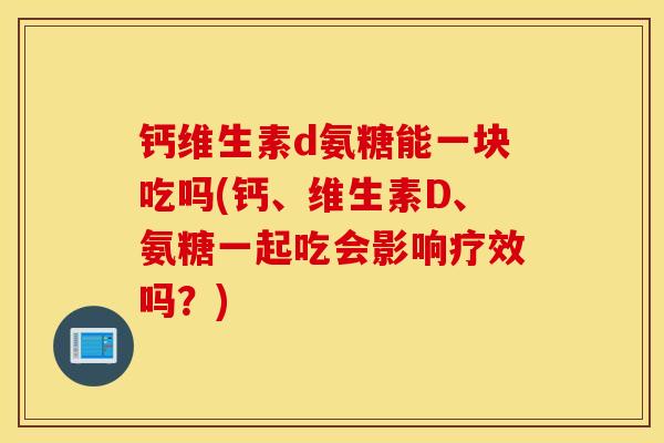 钙维生素d氨糖能一块吃吗(钙、维生素D、氨糖一起吃会影响疗效吗？)