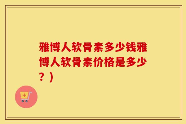 雅博人软骨素多少钱雅博人软骨素价格是多少?) 雅博人软骨素多少钱雅博人软骨素价格是多少?)