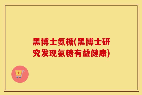 黑博士氨糖(黑博士研究发现氨糖有益健康) 黑博士氨糖(黑博士研究发现氨糖有益健康)