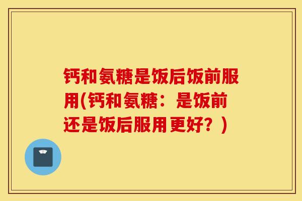 钙和氨糖是饭后饭前服用(钙和氨糖:是饭前还是饭后服用更好?) 钙和氨糖是饭后饭前服用(钙和氨糖:是饭前还是饭后服用更好?)