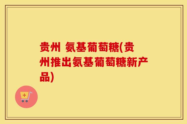 贵州 氨基葡萄糖(贵州推出氨基葡萄糖新产品)