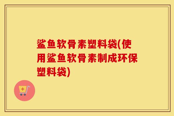 鲨鱼软骨素塑料袋(使用鲨鱼软骨素制成环保塑料袋)