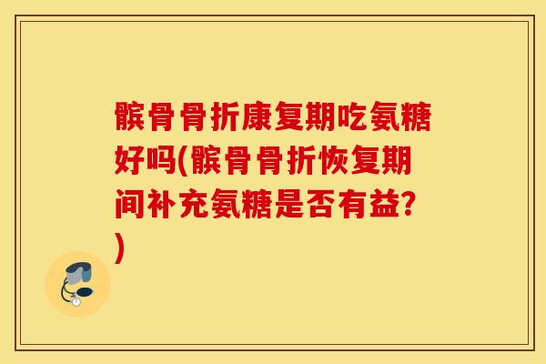 髌骨康复期吃氨糖好吗(髌骨恢复期间补充氨糖是否有益?) 髌骨康复期吃氨糖好吗(髌骨恢复期间补充氨糖是否有益?)