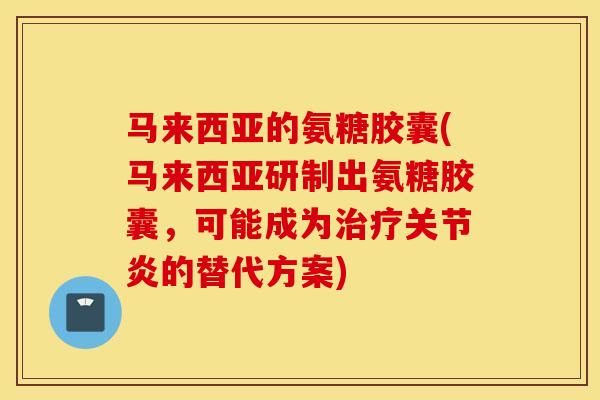 马来西亚的氨糖胶囊(马来西亚研制出氨糖胶囊，可能成为的替代方案)