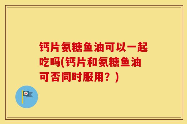 钙片氨糖鱼油可以一起吃吗(钙片和氨糖鱼油可否同时服用？)