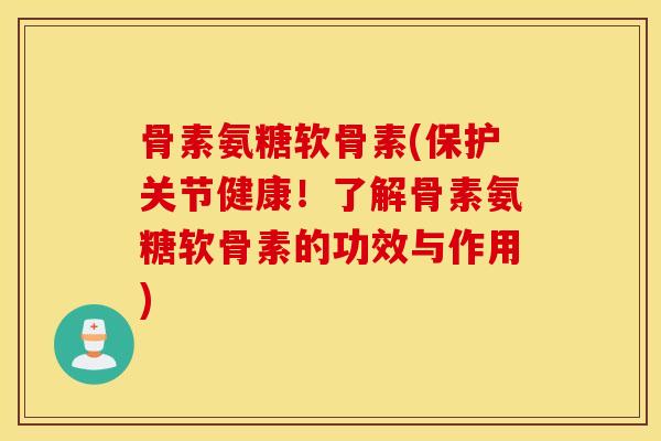 骨素氨糖软骨素(保护关节健康！了解骨素氨糖软骨素的功效与作用)