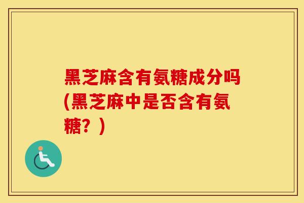 黑芝麻含有氨糖成分吗(黑芝麻中是否含有氨糖？)