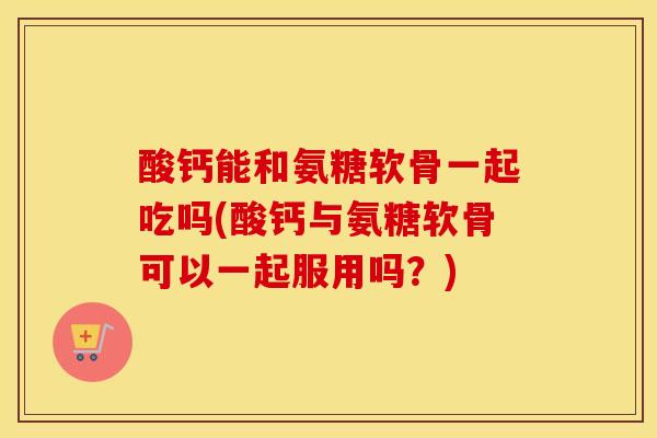 酸钙能和氨糖软骨一起吃吗(酸钙与氨糖软骨可以一起服用吗?) 酸钙能和氨糖软骨一起吃吗(酸钙与氨糖软骨可以一起服用吗?)