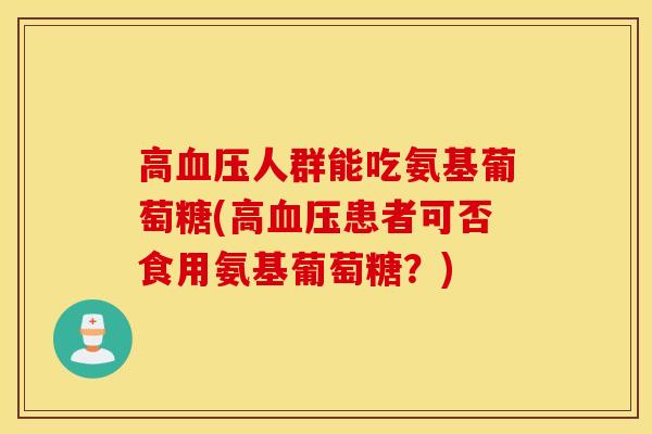 高人群能吃氨基葡萄糖(高患者可否食用氨基葡萄糖?) 高人群能吃氨基葡萄糖(高患者可否食用氨基葡萄糖?)