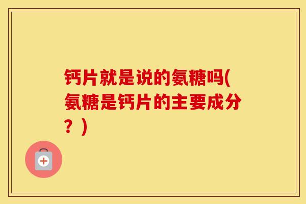 钙片就是说的氨糖吗(氨糖是钙片的主要成分？)