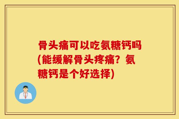 骨头痛可以吃氨糖钙吗(能缓解骨头？氨糖钙是个好选择)