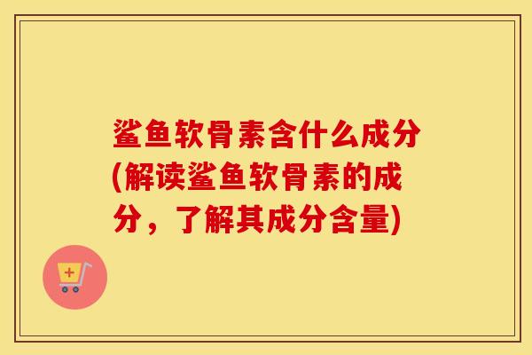 鲨鱼软骨素含什么成分(解读鲨鱼软骨素的成分,了解其成分含量) 鲨鱼软骨素含什么成分(解读鲨鱼软骨素的成分,了解其成分含量)