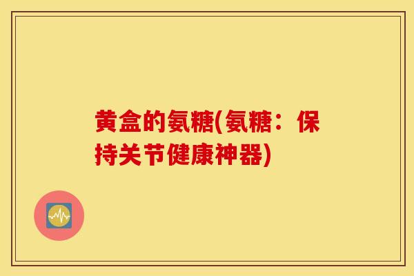 黄盒的氨糖(氨糖:保持关节健康神器) 黄盒的氨糖(氨糖:保持关节健康神器)