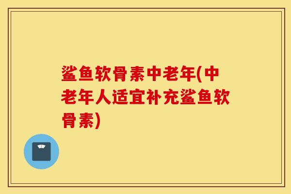 鲨鱼软骨素中老年(中老年人适宜补充鲨鱼软骨素) 鲨鱼软骨素中老年(中老年人适宜补充鲨鱼软骨素)
