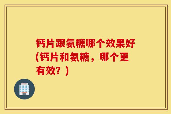 钙片跟氨糖哪个效果好(钙片和氨糖,哪个更有效?) 钙片跟氨糖哪个效果好(钙片和氨糖,哪个更有效?)
